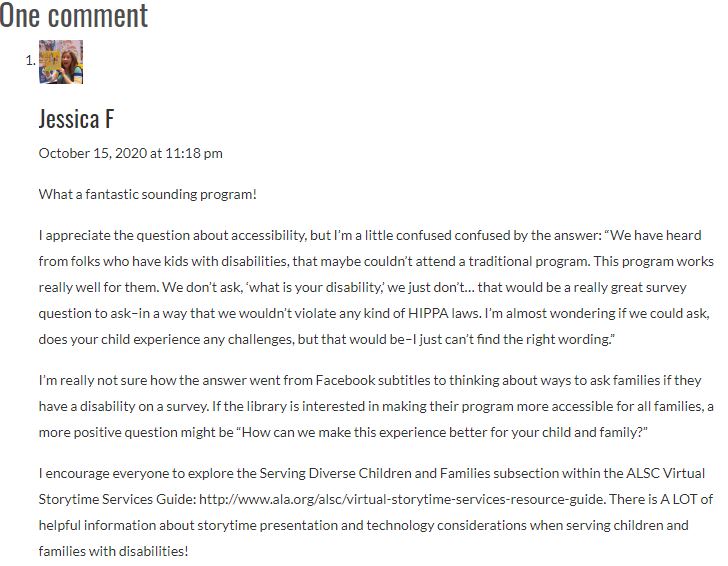 What a fantastic sounding program! I appreciate the question about accessibility, but I’m a little confused confused by the answer: “We have heard from folks who have kids with disabilities, that maybe couldn’t attend a traditional program. This program works really well for them. We don’t ask, ‘what is your disability,’ we just don’t… that would be a really great survey question to ask–in a way that we wouldn’t violate any kind of HIPPA laws. I’m almost wondering if we could ask, does your child experience any challenges, but that would be–I just can’t find the right wording.” I’m really not sure how the answer went from Facebook subtitles to thinking about ways to ask families if they have a disability on a survey. If the library is interested in making their program more accessible for all families, a more positive question might be “How can we make this experience better for your child and family?” I encourage everyone to explore the Serving Diverse Children and Families subsection within the ALSC Virtual Storytime Services Guide: http://www.ala.org/alsc/virtual-storytime-services-resource-guide. There is A LOT of helpful information about storytime presentation and technology considerations when serving children and families with disabilities!